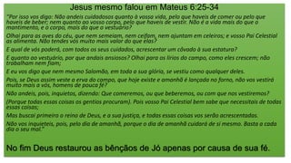 Jesus mesmo falou em Mateus 6:25-34
“Por isso vos digo: Não andeis cuidadosos quanto à vossa vida, pelo que haveis de comer ou pelo que
haveis de beber; nem quanto ao vosso corpo, pelo que haveis de vestir. Não é a vida mais do que o
mantimento, e o corpo, mais do que o vestuário?
Olhai para as aves do céu, que nem semeiam, nem ceifam, nem ajuntam em celeiros; e vosso Pai Celestial
as alimenta. Não tendes vós muito mais valor do que elas?
E qual de vós poderá, com todos os seus cuidados, acrescentar um côvado à sua estatura?
E quanto ao vestuário, por que andais ansiosos? Olhai para os lírios do campo, como eles crescem; não
trabalham nem fiam;
E eu vos digo que nem mesmo Salomão, em toda a sua glória, se vestiu como qualquer deles.
Pois, se Deus assim veste a erva do campo, que hoje existe e amanhã é lançada no forno, não vos vestirá
muito mais a vós, homens de pouca fé?
Não andeis, pois, inquietos, dizendo: Que comeremos, ou que beberemos, ou com que nos vestiremos?
(Porque todas essas coisas os gentios procuram). Pois vosso Pai Celestial bem sabe que necessitais de todas
essas coisas;
Mas buscai primeiro o reino de Deus, e a sua justiça, e todas essas coisas vos serão acrescentadas.
Não vos inquieteis, pois, pelo dia de amanhã, porque o dia de amanhã cuidará de si mesmo. Basta a cada
dia o seu mal.”
No fim Deus restaurou as bênçãos de Jó apenas por causa de sua fé.
 