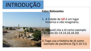 INTRODUÇÃO
Fatos Relevantes
1. A Cidade de UZ é um lugar
histórico e não imaginário.
2. Ezequiel cita a Jó como exemplo
de justo (Ez 14.14,16,18.20)
3.Tiago usa a história de Jó como
exemplo de paciência (Tg 5.10-11)
 