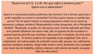 “Quem era Jó? (1: 1 e 8). Por que sofre o homem justo?”
Quem era o adversário?
Quem é o responsável pelos problemas dos homens? Foi o Senhor quem fez o
avião espatifar-se contra a montanha? Foi Deus quem causou a colisão dos
carros? Foi ele quem induziu a criança pequena a meter-se no canal ou
provocou o ataque cardíaco? Respondendo a estas perguntas, diz o Presidente
Kimball: "Responda, se puder. Eu não posso, pois, mesmo sabendo que Deus
tem grande influência em nossa vida, não sei quanto ele faz acontecer e
quanto apenas permite que aconteça. Seja qual for a resposta, de uma coisa
estou certo. "O Senhor poderia ter impedido essas tragédias? Sim. Ele é
onipotente, tem pleno poder de controlar nossa vida, poupar-nos sofrimento,
prevenir qualquer acidente, dirigir todo avião e carro, alimentar-nos, proteger-
nos, livrar-nos de trabalho, esforço, doença e até mesmo da morte, se quiser.
Mas ele não o fará."
 