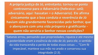 A própria justiça de Jó, entretanto, tornou-se ponto
controverso para o Adversário (hebraico: satã;
adversário, aqui: hassatan = o Adversário). Ele afirma
cinicamente que a boa conduta e reverência de Jó
haviam sido grandemente favorecidas pelo Senhor, que
o abençoara com uma vida próspera e gratificante -
quem não serviria o Senhor nessas condições?
"Satanás errou, pensando que propriedades, riqueza e até mesmo
a posteridade eram a essência da vida de Jó; para ele, o sentido
da vida transcendia a perda de todas essas coisas ... "Com fé
impecável, manteve sua mão no arado e conservou sua
integridade (2:3).
 