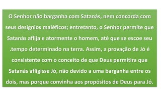 O Senhor não barganha com Satanás, nem concorda com
seus desígnios maléficos; entretanto, o Senhor permite que
Satanás aflija e atormente o homem, até que se escoe seu
.tempo determinado na terra. Assim, a provação de Jó é
consistente com o conceito de que Deus permitira que
Satanás afligisse Jó, não devido a uma barganha entre os
dois, mas porque convinha aos propósitos de Deus para Jó.
 