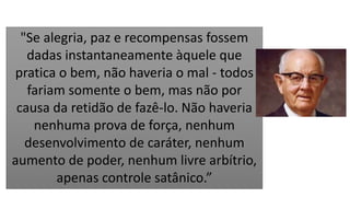"Se alegria, paz e recompensas fossem
dadas instantaneamente àquele que
pratica o bem, não haveria o mal - todos
fariam somente o bem, mas não por
causa da retidão de fazê-lo. Não haveria
nenhuma prova de força, nenhum
desenvolvimento de caráter, nenhum
aumento de poder, nenhum livre arbítrio,
apenas controle satânico.”
 