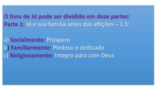 O livro de Jó pode ser dividido em doze partes:
Parte 1: Jó e sua família antes das aflições – 1.5:
a) Socialmente: Próspero
b) Familiarmente: Piedoso e dedicado
c) Religiosamente: Integro para com Deus
 