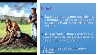 Parte 2:
A. Satanás entra na presença divina,
e insinua que Jó serve a Deus por
causa dos favores especiais – cap.
1.9-11;
B.Deus permite Satanás provar a Jó
com a perda de suas possessões e
de seus filhos – 1.12-20;
C.Jó retém a sua integridade –
1.21,22.
 