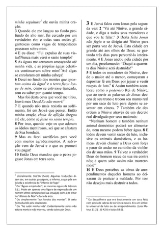 minha sepultura2 ele ouviu minha ora-ção. 
3 Quando ele me lançou no fundo pro-fundo 
do alto mar, fui cercado por um 
verdadeiro rio; e todas suas ondas gi-gantescas 
como vagas de tempestades 
passaram sobre mim. 
4 E eu disse: “Fui expulso de suas vis-tas! 
Nunca mais verei o santo templo? 
5 As águas me cercaram ameaçando até 
minha vida, e as próprias águas celesti-ais 
continuavam sobre mim!3Até algas 
se enrolaram em minha cabeça! 
6 Desci no fundo dos montes que apon-tam 
acima da água4 e a terra ficou lon-ge 
de mim, como se estivesse trancada, 
sem eu saber por quanto tempo. 
Mas foi desta cova que você me tirou, 
Jeová meu Deus!Eu não morri!5 
7 E quando não mais resistia ao sofri-mento, 
foi em Jeová que pensei. Então 
minha oração cheia de aflição chegou 
até ele, como se fosse no santo templo. 
8 Por isso, quando vejo os que adoram 
os ídolos mentirosos, sei que se afastam 
de Sua bondade. 
9 Mas eu farei sacrifícios para você 
com muitos agradecimentos. A salva-ção 
vem de Jeová e o que eu prometi 
vou pagar! 
10 Então Deus mandou que o peixe jo-gasse 
Jonas em terra seca. 
2 Literalmente: She’óhl (Seol). Algumas traduções di-zem 
ser, em outras passagens, o inferno, o que põe em 
dúvida a existência do “inferno de fogo” 
3 Ou “Águas empoladas”, as mesmas águas de Gênesis 
7:11. Pode ser apenas uma figura de expressão de um 
homem aflito comparando sua situação com a de estar 
no “dilúvio de Noé” e fora da arca. 
4 Ou simplesmente “aos fundos dos montes”. O texto 
foi traduzido pela obviedade. 
5 Ou “fez subir minha vida’. Evidentemente Jonas não 
estava morto e não morreu, sendo salvo por Deus. 
3 E Jeová falou com Jonas pela segun-da 
vez: 2 “Vá até Nínive, a grande ci-dade, 
e diga a todos seus moradores o 
que vou te falar.” 3 Desta feita Jonas 
não fugiu e se dirigiu até Nínive para 
ser porta voz de Jeová. Esta cidade era 
grande até aos olhos de Deus; se gas-tando 
três dias para percorrê-la inteira-mente. 
4 E Jonas andou pela cidade por 
um dia, proclamando: “Daqui a quaren-ta 
dias Nínive será destruída!” 
5 E todos os moradores de Nínive, des-de 
o maior até o menor, começaram a 
depositar fé em Deus por jejuar e vestir 
roupas de luto.6 6 Assim também acon-teceu 
como o poderoso Rei de Nínive, 
que ao ouvir as palavras de Jonas des-ceu 
de seu trono e trocou seu manto real 
por um saco de luto para depois se as-sentar 
em cinzas. 7 Também ele deu 
ordens a Nínive através de um decreto 
real divulgado por seus maiorais: 
“Nenhum homem e também nenhum 
animal doméstico poderá ser alimenta-do, 
nem mesmo podem beber água. 8 E 
todos devem vestir sacos de luto, inclu-sive 
os animais domésticos, e os ho-mens 
devem chamar a Deus com força 
e parar de andar no caminho da violên-cia 
de suas mãos. 9 Talvez o verdadeiro 
Deus do homem recue de sua ira contra 
nós; e quem sabe assim não morrere-mos?” 
10 E Deus percebeu as obras de arre-pendimentos 
daqueles homens ao dei-xaram 
de praticar a maldade. Por isso 
não desejou mais destruir a todos. 
6 Ou Serapilheira que era basicamente um saco feito 
com pelos de cabras de cor cinza escura. Era um símbo-lo 
universal de luto ou de arrependimento. (Leia Ma-teus 
11:21 , Jó 42:6 e Isaías 58:5). 
 
