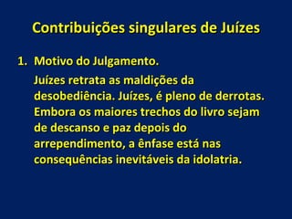Contribuições singulares de Juízes Motivo do Julgamento. Juízes retrata as maldições da desobediência. Juízes, é pleno de derrotas. Embora os maiores trechos do livro sejam de descanso e paz depois do arrependimento, a ênfase está nas consequências inevitáveis da idolatria. 
