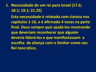 Necessidade de um rei para Israel (17.6; 18.1; 19.1; 21.25) Esta necessidade é relatada com clareza nos capítulos 1-16, e é afirmada 4 vezes na parte final. Deus sempre quis ajudá-los mostrando que deveriam reconhecer que alguém deveria liderá-los e que manifestassem  a escolha  da aliança com o Senhor como seu Rei teocrático. 