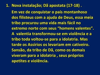 Nova instalação; Dã apostata (17-18) . Em vez de conquistar o país montanhoso dos filisteus com a ajuda de Deus, essa meia tribo procurou uma vida mais fácil no extremo norte com seus “homens valentes”. A  valentia transformou-se em violência e a tribo toda voltou-se para a idolatria. Mas tarde os Assírios os levariam em cativeiro. Sansão, da tribo de Dã, como os demais viveram para a idolatria , seus próprios apetites e violência. 