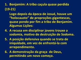 Benjamim: A tribo caçula quase perdida  (19-21) Logo depois da época de Josué, houve um “holocausto” de proproções gigantescas, quase pondo por fim a tribo de Benjamim. Algumas Lições: A recusa em disciplinar jovens trouxe a sodomia, motivo de destruição de Sodoma. A posição defensiva quando se trata de iniquidade, em vez de enfrentá-la com arrependimento. A demonstração da graça  de Deus, permitindo um novo começo. 