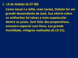 Lã de Gideão (6.37-40) Como Josué ( e Jefté, mais tarde), Gideão foi um grande descendente de José. Sua vitória sobre os midianitas foi talvez a mais espetacular dentre os juízes. Sem falar dos preparativos, encontro especial com Deus, sua grande humildade, milagres realizados (6.13-21).  
