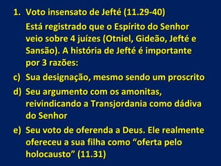 Voto insensato de Jefté (11.29-40) Está registrado que o Espírito do Senhor veio sobre 4 juízes (Otniel, Gideão, Jefté e Sansão). A história de Jefté é importante por 3 razões: Sua designação, mesmo sendo um proscrito Seu argumento com os amonitas, reivindicando a Transjordania como dádiva do Senhor Seu voto de oferenda a Deus. Ele realmente ofereceu a sua filha como “oferta pelo holocausto” (11.31) 