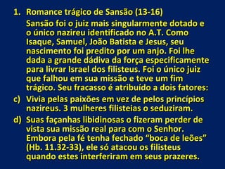 Romance trágico de Sansão (13-16) Sansão foi o juiz mais singularmente dotado e o único nazireu identificado no A.T. Como Isaque, Samuel, João Batista e Jesus, seu nascimento foi predito por um anjo. Foi lhe dada a grande dádiva da força especificamente para livrar Israel dos filisteus. Foi o único juiz que falhou em sua missão e teve um fim trágico. Seu fracasso é atribuído a dois fatores: Vivia pelas paixões em vez de pelos princípios nazireus. 3 mulheres filisteias o seduziram. Suas façanhas libidinosas o fizeram perder de vista sua missão real para com o Senhor. Embora pela fé tenha fechado “boca de leões” (Hb. 11.32-33), ele só atacou os filisteus quando estes interferiram em seus prazeres. 