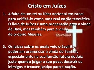 Cristo em Juízes A falta de um rei ou líder nacional em Israel para unificá-lo como uma real nação teocrática. O livro de Juízes é uma preparação para a vinda de Davi, mas também para a vinda  do próprio Messias. Os juízes sobre os quais veio o Espírito poderiam prenunciar a vinda do Senhor, especialmente na sua função futura de Juiz justo quando julgar o seu povo, destruir os inimigos e trouxer justiça para a nação. 