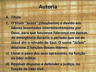 Autoria Título O título “Juízes” (Shophetim) é devido aos líderes levantados intermitentemente por Deus, para que houvesse liderança em épocas de emergência durante o período que vai de Josué até o reinado de Saul. O nome “Juízes” descreve 2 funções desses líderes: Livrar o povo dos seus opressores, na função de líder militar. Resolver disputas e defender a justiça, na função de líder civil. 