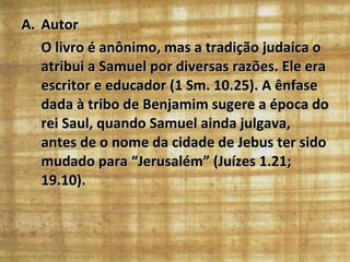 Autor O livro é anônimo, mas a tradição judaica o atribui a Samuel por diversas razões. Ele era escritor e educador (1 Sm. 10.25). A ênfase dada à tribo de Benjamim sugere a época do rei Saul, quando Samuel ainda julgava, antes de o nome da cidade de Jebus ter sido mudado para “Jerusalém” (Juízes 1.21; 19.10). 
