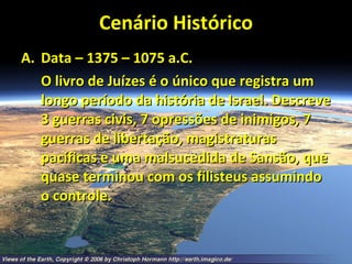 Cenário Histórico Data – 1375 – 1075 a.C. O livro de Juízes é o único que registra um longo período da história de Israel. Descreve 3 guerras civis, 7 opressões de inimigos, 7 guerras de libertação, magistraturas pacíficas e uma malsucedida de Sansão, que quase terminou com os filisteus assumindo o controle. 