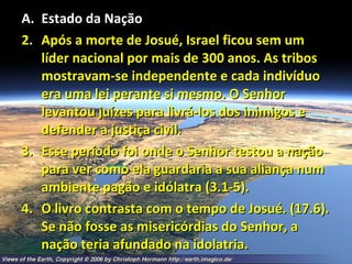 Estado da Nação Após a morte de Josué, Israel ficou sem um líder nacional por mais de 300 anos. As tribos mostravam-se independente e cada indivíduo era uma lei perante si mesmo. O Senhor levantou juízes para livrá-los dos inimigos e defender a justiça civil. Esse período foi onde o Senhor testou a nação para ver como ela guardaria a sua aliança num ambiente pagão e idólatra (3.1-5). O livro contrasta com o tempo de Josué. (17.6). Se não fosse as misericórdias do Senhor, a nação teria afundado na idolatria. 