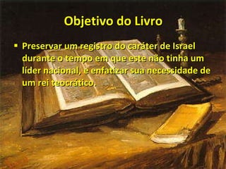 Objetivo do Livro Preservar um registro do caráter de Israel durante o tempo em que este não tinha um líder nacional, e enfatizar sua necessidade de um rei teocrático. 