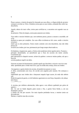 6


Pouco a pouco, o interior da gruta foi clareando aos seus olhos, e a figura nítida de um jarro
começou a revelar-se. Feliz, o beduíno correu para os seus irmãos, contando-lhes sobre sua
descoberta.

Aquele, abaixo do mais velho, correu para certificar-se, e encontrou um segundo vaso ao
lado
do primeiro. Cheio de alegria, correu para anunciar aos irmãos.

Veio então o terceiro beduíno que, sem nenhuma pressa, passou a encarar a escuridão, até
vê-la
desfazer-se quase por completo. Aos seus olhos revelaram-se três vasos, sendo o terceiro
um pouco
maior que os dois primeiros. Estava muito contente com esta descoberta, mas não tinha
pressa em
revelá-la aos irmãos, por isso, permaneceu por longo tempo observando-os.

Os beduínos, imaginavam, agora, a forma como poderiam retirar aqueles jarros. Ficaram a
princípio desanimados, ao perceberem que a boca da caverna era muito estreita.
Concluíram que,
para apossarem-se daquele tesouro, teriam de quebrar e remover muitas pedras, até que a
boca da
caverna pudesse engolir um deles.

Estavam ao ponto de desanimarem, quando aquele que descobriu o terceiro vaso teve uma
idéia: apontando para o irmão mais novo, que era ainda uma criança, disse aos irmãos:

-Se jogarmos o garoto dentro da caverna, ele poderá nos passar os vasos.
A idéia, comemorada com risos, foi ouvida com angústia pelo menino. Ele começou a
chorar,
implorando que seus irmãos não o lançassem naquele lugar escuro, de onde não saberia
sair.
Rindo da agonia do garoto, os três beduínos agarraram-no com força, lançando-o de cabeça
para baixo.
-------****-------

A caverna, por milênios adormecida, tinha agora o seu silêncio quebrado por gritos de
agonia e
dor. Ao cair no fundo daquela gruta escura e fria, o garoto ficou ferido, e, em seu
desamparo, passou
a clamar em vão por socorro. Em meio àquelas profundas trevas, o menino temia ser
devorado por
Sheitan, o espírito mau das cavernas.


                                             10
 
