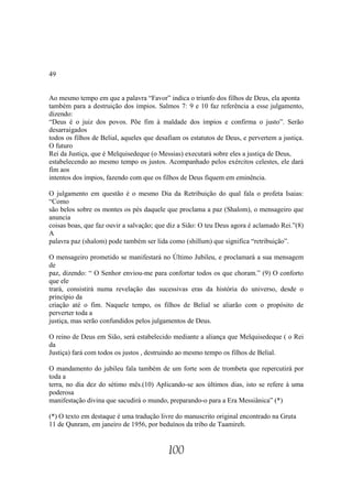 49


Ao mesmo tempo em que a palavra “Favor” indica o triunfo dos filhos de Deus, ela aponta
também para a destruição dos ímpios. Salmos 7: 9 e 10 faz referência a esse julgamento,
dizendo:
“Deus é o juiz dos povos. Põe fim à maldade dos ímpios e confirma o justo”. Serão
desarraigados
todos os filhos de Belial, aqueles que desafiam os estatutos de Deus, e pervertem a justiça.
O futuro
Rei da Justiça, que é Melquisedeque (o Messias) executará sobre eles a justiça de Deus,
estabelecendo ao mesmo tempo os justos. Acompanhado pelos exércitos celestes, ele dará
fim aos
intentos dos ímpios, fazendo com que os filhos de Deus fiquem em eminência.

O julgamento em questão é o mesmo Dia da Retribuição do qual fala o profeta Isaias:
“Como
são belos sobre os montes os pés daquele que proclama a paz (Shalom), o mensageiro que
anuncia
coisas boas, que faz ouvir a salvação; que diz a Sião: O teu Deus agora é aclamado Rei.”(8)
A
palavra paz (shalom) pode também ser lida como (shillum) que significa “retribuição”.

O mensageiro prometido se manifestará no Último Jubileu, e proclamará a sua mensagem
de
paz, dizendo: “ O Senhor enviou-me para confortar todos os que choram.” (9) O conforto
que ele
trará, consistirá numa revelação das sucessivas eras da história do universo, desde o
princípio da
criação até o fim. Naquele tempo, os filhos de Belial se aliarão com o propósito de
perverter toda a
justiça, mas serão confundidos pelos julgamentos de Deus.

O reino de Deus em Sião, será estabelecido mediante a aliança que Melquisedeque ( o Rei
da
Justiça) fará com todos os justos , destruindo ao mesmo tempo os filhos de Belial.

O mandamento do jubileu fala também de um forte som de trombeta que repercutirá por
toda a
terra, no dia dez do sétimo mês.(10) Aplicando-se aos últimos dias, isto se refere à uma
poderosa
manifestação divina que sacudirá o mundo, preparando-o para a Era Messiânica” (*)

(*) O texto em destaque é uma tradução livre do manuscrito original encontrado na Gruta
11 de Qunram, em janeiro de 1956, por beduínos da tribo de Taamireh.


                                           100
 