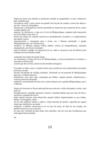 Depois de lerem com atenção as promessas contidas no pergaminho, os doze voltaram-se
para o beduíno que,
curvando-se sobre o jarro, tomou um grande rolo de pele de cordeiro, escrito por dentro e
por fora. Antes de entregarlhes,
afirmou que a mensagem de consolo prometida no manuscrito que acabavam de ler, estava
contida naquele rolo
especial. Ao abrirem-no, vi que era o Livro de Melquisedeque, composto pelo manuscrito
do rei de Salém e pelo meu. A
leitura dos relatos ali contidos comoveu-os profundamente, levando-os a compreenderem
que aquele a quem
menosprezaram e entregaram para a morte, era o Messias prometido, o grande
Melquisedeque que, em virtude de seu
sacrifício, os libertara naquele Último Jubileu. Cheios de arrependimento, choraram
amargamente, mas foram consolados
pelas revelações contidas no manuscrito do rei, onde as sucessivas eras da história eram
contadas em ricos detalhes, desde

o princípio da criação até aquele tempo.
Ao terminarem a leitura do Livro de Melquisedeque, os doze prostraram-se reverentes, e
louvaram ao Eterno pelo
consolo que lhes enviara, através de tão humilde mensageiro.

Curvando-se sobre o jarro, o menino tomou uma caixinha de ouro ornamentada com pedras
preciosas, na qual
haviam 144 pérolas de variados tamanhos. Afirmando ser um presente de Melquisedeque
para eles, o beduíno passou a
distribuí-las, doze para cada, começando por Rúben. Aquelas pérolas simbolizavam a
vitória que haviam alcançado
mediante a concretização de uma nova e eterna aliança com o grande Melquisedeque, que é
o Messias.

Depois de louvarem ao Eterno pelas pérolas que selavam a vitória alcançada, os doze, num
gesto de
reconhecimento e gratidão, passaram a honrar o humilde beduíno que, por meio de lutas e
sacrifícios, resgatara das trevas
todos aqueles tesouros, para ofertar-lhes naquele Jubileu. Representando os seus irmãos,
Rúben, o primogênito, tomou
um de seus melhores mantos e cobriu o corpo desnudo do menino. Aquecido por aquele
manto que simbolizava sua maior
conquista, o beduíno emocionou-se ao ver que ele trazia, do lado de seu coração, um
distintivo precioso, com a gravura
de uma cruz vermelha da qual saiam raios dourados. Isto fez com que reconhecesse que
toda aquela honra recebida,

49




                                          101
 