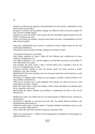 50


pertencia ao Messias que resgatou-o das profundezas de uma caverna, conduzindo os seus
passos através de caminhos
perigosos e solitários, até que pudesse entregar aos filhos de Israel os tesouros contidos no
jarro. Ele devia também aquela
conquista aos seus três irmãos, sem os quais não teria encontrado aquele presente do rei de
Salém. A lembrança de seus
irmãos o fez chorar de saudade, e desejou muito beijar suas faces, compartilhando com eles
toda a honra recebida.

Num gesto surpreendente que consolou o coração do menino, Rúben tomou três de suas
pérolas mais brilhantes e,
colocando-as numa caixinha vermelha, entregou-as ao menino e disse:

-Estas pérolas são para os seus irmãos.
Logo depois surgiram ao longe a figura de três beduínos que caminhavam ao nosso
encontro, trazendo jarros em
seus ombros. Quando os viu, o menino alegrou-se ao descobrir que eram os seus irmãos. O
mais velho tinha em seu jarro
uma inscrição que dizia: Temei a Deus e dai-lhe glória, pois é chegada a hora de seu
juízo.(11) O segundo trazia no vaso
a mesma inscrição contida no jarro do menino, porém em letras menores e menos
brilhantes: Caiu, caiu a Grande
Babilônia!(12) O terceiro carregava um vaso um pouco maior que os dois anteriores, e nele
estava escrita uma
advertência: Se alguém adorar a besta ou a sua imagem, e receber o sinal na fronte, ou na
mão, também o tal beberá do
vinho da ira de Deus, que se acha preparado sem mistura, no cálice da sua ira; e será
atormentado com fogo e enxofre
diante dos santos anjos e diante do Cordeiro. Abaixo desta advertência, em grandes letras
lia-se o seguinte: Aqui está a
perseverança dos santos, daqueles que guardam os mandamentos de Deus e tem a fé do
Messias.(13)

Quando eles viram o seu irmão mais novo em honra perante os filhos de Israel, correram ao
seu encontro e
prostraram-se, depondo os seus jarros aos seus pés. Em grande pranto revelaram o seu
arrependimento pelo desprezo e
sofrimentos pelos quais o fizeram passar. O pequeno beduíno inclinando-se para os seus
irmãos com amor, beijou-lhes as
faces, e falou-lhes que tudo o que lhes acontecera, fora para o bem.

Depois de consolarem-se, os filhos de Israel prepararam um banquete em homenagem ao
pequeno beduíno e aos

                                           102
 