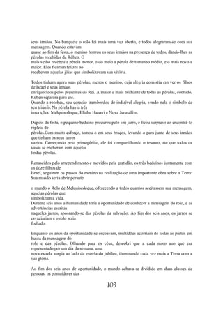 seus irmãos. No banquete o rolo foi mais uma vez aberto, e todos alegraram-se com sua
mensagem. Quando estavam
quase ao fim da festa, o menino honrou os seus irmãos na presença de todos, dando-lhes as
pérolas recebidas de Rúben. O
mais velho recebeu a pérola menor, o do meio a pérola de tamanho médio, e o mais novo a
maior. Eles ficaram felizes ao
receberem aquelas jóias que simbolizavam sua vitória.

Todos tinham agora suas pérolas, menos o menino, cuja alegria consistia em ver os filhos
de Israel e seus irmãos
enriquecidos pelos presentes do Rei. A maior e mais brilhante de todas as pérolas, contudo,
Rúben separara para ele.
Quando a recebeu, seu coração transbordou de indizível alegria, vendo nela o símbolo de
seu triúnfo. Na pérola havia três
inscrições: Melquisedeque, Eliahu Hanavi e Nova Jerusalém.

Depois da festa, o pequeno beduíno procurou pelo seu jarro, e ficou surpreso ao encontrá-lo
repleto de
pérolas.Com muito esforço, tomou-o em seus braços, levando-o para junto de seus irmãos
que tinham os seus jarros
vazios. Começando pelo primogênito, ele foi compartilhando o tesouro, até que todos os
vasos se encheram com aquelas
lindas pérolas.

Renascidos pelo arrependimento e movidos pela gratidão, os três beduínos juntamente com
os doze filhos de
Israel, seguiram os passos do menino na realização de uma importante obra sobre a Terra:
Sua missão seria abrir perante

o mundo o Rolo de Melquisedeque, oferecendo a todos quantos aceitassem sua mensagem,
aquelas pérolas que
simbolizam a vida.
Durante seis anos a humanidade teria a oportunidade de conhecer a mensagem do rolo, e as
advertências escritas
naqueles jarros, apossando-se das pérolas da salvação. Ao fim dos seis anos, os jarros se
esvaziariam e o rolo seria
fechado.

Enquanto os anos da oportunidade se escoavam, multidões acorriam de todas as partes em
busca da mensagem do
rolo e das pérolas. Olhando para os céus, descobri que a cada novo ano que era
representado por um dia da semana, uma
nova estrela surgia ao lado da estrela do jubileu, iluminando cada vez mais a Terra com a
sua glória.

Ao fim dos seis anos de oportunidade, o mundo achava-se dividido em duas classes de
pessoas: os possuidores das

                                          103
 