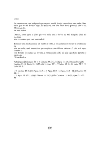 sonho.

Ao encontrar-me com Melquisedeque naquela manhã, desejei contar-lhe o meu sonho. Mas
antes que eu lhe dissesse algo, ele fitou-me com um olhar muito parecido com o do
Messias, e deu-
me uma ordem:

-Abraão, toma agora o jarro que você tanto ama e leve-o ao Mar Salgado, onde lhe
mostrarei
uma caverna na qual você o esconderá.

Tomando uma machadinha e um manto de linho, o rei acompanhou-me até a caverna que
eu
vira no sonho, onde assentei-me para registrar estas últimas palavras. O rolo será agora
lacrado, e
será deixado no silêncio da caverna, e permanecerá oculto até que seja aberto perante as
nações, no
Último Jubileu.

Referências: (1) Gênesis 22: 1, 2; (2)Isaias 53; (3)Apocalipse 18: 2,4; (4)Isaias 61: 1; (5)
Levitico 25:10; Daniel 9: 24,25; (6) Levítico 25:9; (7)Salmo 82: 1; (8) Isaias 52:7; (9)
Isaias 61: 3;

(10) Levítico 25: 9; (11) Apoc. 13:7; (12) Apoc. 13:9; (13)Apoc. 13:9 – 12; (14)Apoc. 22:
11-15;
(15) Apoc. 16: 17-21; (16) S. Mateus 24: 29-31; (17)I Coríntios 15: 50-55; Apoc. 21 e 22.
51




                                           106
 