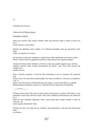 52


A História do Universo


Manuscrito de Melquisedeque

PRIMEIRA PARTE

Antes que existisse uma estrela a brilhar, antes que houvesse anjos a cantar, já havia um
céu, o
lar de Yahweh, o único Deus.

Perfeito em sabedoria, amor e glória, vive Yahweh eternidade, antes de concretizar o Seu
lindo
sonho, na criação do Universo.

Os incontáveis seres que compõem a criação foram todos idealizados com muito carinho.
Desde o íntimo átomo às gigantescas galáxias, tudo mereceu Sua suprema atenção.

Amante da música, Deus idealizou o Universo como uma grande orquestra que, sob Sua
regência, deveria vibrar acordes harmoniosos de justiça e paz. Para cada criatura Ele
compôs uma
canção de amor.

Deus é Espírito, portanto, é invisível; Para relacionar-se com as criaturas, Ele assumiria
uma
forma visível. Por meio dessa manifestação, Ele traria à existência o Universo, revelando-se
a ele. A
forma visível do Eterno, manifestada antes da criação, é a pessoa do Messias, o grande
Melquisedeque da história a quem tive a infinita honra de representar em parábola.

-------******--------

O Eterno estava muito feliz, pois os Seus sonhos estavam para se realizar. Movendo-se com
majestade, iniciou Sua obra de criação. Suas mãos moldaram primeiramente um mundo de
luz, e
sobre ele uma montanha fulgurante sobre a qual estaria para sempre firmado o trono do
Universo. Ao
monte sagrado denominou: Sião.

Da base do trono, fez jorrar um rio cristalino, para representar a vida que dele fluiria para
todas
as criaturas.


                                           107
 