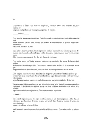 53


Circundando o Éden e as mansões angelicais, construiu Deus uma muralha de jaspe
luzente, ao
longo da qual podiam ser vistos grandes portais de pérolas.

---------******---------

Com alegria, Yahweh contemplou a Capital sonhada. A cidade em seu esplendor era como
uma
noiva adornada, pronta para receber seu esposo. Carinhosamente, o grande Arquiteto a
denominou:
Jerusalém, a Cidade da Paz.

Deus estava para trazer à existência a primeira criatura racional. Seria um anjo glorioso, de
todos o mais honrado. Adornado pelo brilho das pedras preciosas, esse anjo viveria sobre o
monte
Sião, como representante do Rei dos reis diante do Universo.

Com muito amor, o Criador passou a modelar o primogênito dos anjos. Toda sabedoria
aplicou
ao formá-lo, fazendo-o perfeito. Com ternura concedeu-lhe a vida; O formoso anjo, como
que
despertando de um profundo sono, abriu os olhos e contemplou a face de seu Autor.

Com alegria, Yahweh mostrou-lhe as belezas do paraíso, falando-lhe de Seus planos, que
começavam a se concretizar. Ao ser conduzido ao lugar de sua morada, junto ao trono, o
príncipe dos
anjos ficou agradecido e, com voz melodiosa, entoou seu primeiro cântico de louvor.

Das alturas de Sião descortinava-se aos olhos do formoso anjo, Jerusalém em sua vastidão e
esplendor. O rio da vida, ao deslizar sereno em meio à Cidade, assemelhava-se a uma larga
avenida,
espelhando as belezas do jardim do Éden e das mansões angelicais.

----****----

Envolvendo o primogênito dos anjos com Seu manto de luz, Yahweh passou a falar-lhe dos
princípios que haveriam de reger o reino universal. Leis físicas e morais deveriam ser
respeitadas em
toda a extensão do governo divino.

As leis morais resumiam-se em dois princípios básicos: amar a Deus sobre todas as coisas e
ao


                                           109
 