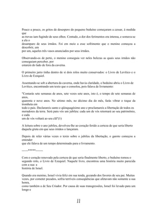 Pouco a pouco, os gritos de desespero do pequeno beduíno começaram a cessar, à medida
que
as trevas iam fugindo de seus olhos. Contudo, a dor dos ferimentos era intensa, e somava-se
a ela o
desamparo de seus irmãos. Foi em meio a esse sofrimento que o menino começou a
descobrir, um
por um, aqueles três vasos anunciados por seus irmãos.

Observando-os de perto, o menino conseguia ver neles belezas as quais seus irmãos não
conseguiam perceber, por
estarem do lado de fora da caverna.

O primeiro jarro tinha dentro de si dois rolos muito conservados: o Livro de Levítico e o
Livro de Ezequiel.

Assentando-se sob a abertura da caverna, onde havia claridade, o beduíno abriu o Livro de
Levítico, encontrando um texto que o consolou, pois falava de livramento:

"Contarás sete semanas de anos, sete vezes sete anos, isto é, o tempo de sete semanas de
anos,
quarenta e nove anos. No sétimo mês, no décimo dia do mês, farás vibrar o toque da
trombeta em
todo o país. Declarareis santo o qüinquagésimo ano e proclamareis a libertação de todos os
moradores da terra. Será para vós um jubileu: cada um de vós retornará ao seu patrimônio,
e cada
um de vós voltará ao seu clã"(1)

A leitura sobre o ano jubileu, devolveu-lhe ao coração ferido a certeza de que seria liberto
daquela gruta em que seus irmãos o lançaram.

Depois de reler várias vezes o texto sobre o jubileu da libertação, o garoto começou a
entender
que ele falava de um tempo determinado para o livramento.

------*****-------

Com o coração renovado pela certeza de que seria finalmente liberto, o beduíno tomou o
segundo rolo, o Livro de Ezequiel. Naquele livro, encontrou uma história muito parecida
com a sua: a
história de Israel.

Quando era menino, Israel vivia feliz em sua tenda, gozando dos favores de seu pai. Muitas
vezes, por cometer pecados, sofria terríveis conseqüências que afetavam não somente a sua
honra,
como também a de Seu Criador. Por causa de suas transgressões, Israel foi levado para um
longo e


                                             11
 