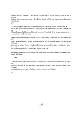 próximo corno a Si mesmo. Cada criatura racional deveria ser um canal por meio do qual o
Eterno
pudesse jorrar aos outros vida e luz. Dessa forma, o Universo cresceria em harmonia,
felicidade e
paz.

No reino de Deus, as leis não seriam impostas com tirania; Os súditos seriam livres. A
obediência deveria surgir espontânea, num gesto de reconhecimento e gratidão. Nesse reino
de
liberdade, a desobediência também seria possível. O resultado de tal comportamento seria o
esvaziamento das forcas vitais.

Depois de revelar ao formoso anjo as leis de Seu governo, Yahweh confiou-lhe uma missão
de
muita responsabilidade: seria o protetor daquelas leis, devendo honra-las e revela-las ao
Universo
prestes a ser criado. Com o coração trasbordante de amor a Deus e aos semelhantes, caber-
lhe-ia ser
um modelo de perfeição: seria Lúcifer, o portador da luz.

O príncipe dos anjos; agradecido por tudo, prostrou-se ante o amoroso Rei, prometendo-lhe
eterna fidelidade.

----****----

Yahweh continuou Sua obra de criação, trazendo à existência inumeráveis hostes de anjos:
os
ministros do reino da luz. A Cidade Santa ficou povoada por essas criaturas radiantes que,
felizes e
gratas, uniam as vozes em belíssimos cânticos em louvor ao Criador.

53




                                          110
 