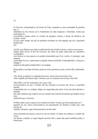 55


O Universo, alimentando-se da Fonte da Vida, expandia-se numa eternidade de perfeita
paz. A
obediência às leis divinas era o fundamento de todo progresso e felicidade. Ainda que
conscientes do
livre-arbítrio, jamais subira ao coração de qualquer criatura o desejo de afastar-se do
Criador. Assim
foi por muito tempo, até que tal problema irrompeu na vida daquele que era o querubim
protetor das
leis.

Lúcifer, que dedicara sua vida ao conhecimento dos mistérios da luz, sentiu-se aos poucos
atraído pelas trevas. O Rei do Universo, aos olhos de quem nada pode ser encoberto,
acompanhou
com tristeza os seus passos no caminho descendente que leva à morte. A princípio, uma
pequena
curiosidade levou-o a aproximar-se daquele abismo profundo. Contemplando-o, começou a
indagar o
porquê de não poder compreender o seu enigma.

Retornando a seu lugar de honra, junto ao trono, prostrou-se ante o divino Rei, suplicando-
lhe:

-Pai, dá-me a conhecer os segredos das trevas, assim como me revelas a luz.
Ante o pedido do formoso anjo, Yahweh, com voz expressiva de tristeza, disse-lhe:

-Meu filho, você foi criado para a luz, que é vida.
Convencendo-se de que o Criador não lhe revelaria os tesouros das trevas, o querubim
decidiu
compreender por si o enigma; Julgava-se capacitado para tanto. Com esta triste decisão, o
príncipe
dos anjos permitiu que surgisse em seu coração uma mancha de pecado que poderia trazer
uma
catástrofe para o Universo.

Só Deus sabia o que se passava no coração de Lúcifer. O anjo, que fora criado para ser o
portador da luz, estava divorciando-se em pensamentos do bondoso Criador que, num
esforço de
impedir o desastre, rogava-lhe permanecer ao Seu lado.

Uma tremenda luta passou a travar-se em seu íntimo. O desejo de conhecer o sentido das
trevas
era imenso, contudo, os rogos daquele amoroso Pai, a quem não queria também perder, o
torturavam.

                                           113
 
