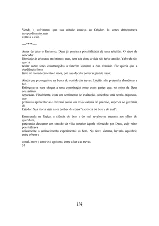 Vendo o sofrimento que sua atitude causava ao Criador, às vezes demonstrava
arrependimento, mas
voltava a cair.

----****----

Antes de criar o Universo, Deus já previra a possibilidade de uma rebelião. O risco de
conceder
liberdade às criaturas era imenso, mas, sem este dom, a vida não teria sentido. Yahweh não
queria
reinar sobre seres constrangidos a fazerem somente a Sua vontade. Ele queria que a
obediência fosse
fruto de reconhecimento e amor, por isso decidiu correr o grande risco.

Ainda que prosseguisse na busca do sentido das trevas, Lúcifer não pretendia abandonar a
luz.
Esforçava-se para chegar a uma combinação entre essas partes que, no reino de Deus
coexistiam
separadas. Finalmente, com um sentimento de exaltação, concebeu uma teoria enganosa,
que
pretendia apresentar ao Universo como um novo sistema de governo, superior ao governar
do
Criador. Sua teoria viria a ser conhecida como “a ciência do bem e do mal”.

Estruturada na lógica, a ciência do bem e do mal revelou-se atraente aos olhos do
querubim,
parecendo descerrar um sentido de vida superior àquele oferecido por Deus, cujo reino
possibilitava
unicamente o conhecimento experimental do bem. No novo sistema, haveria equilíbrio
entre o bem e

o mal, entre o amor e o egoísmo, entre a luz e as trevas.
55




                                            114
 