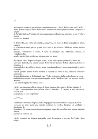 56


Ao longo do tempo em que amadurecera em sua mente a ciência do bem e do mal, Lúcifer
soube guardar segredo diante do Universo. Continuava em seu posto de honra, cumprindo a
função
de Portador da Luz. Contudo, por mais que procurasse fingir, seu semblante já não revelava
alegria
em servir a Yahweh.

O divino Rei, que sofria em silêncio, procurava, por meio de Suas revelações de amor,
preparar
as criaturas racionais para a grande prova que se aproximava. Sabia que muitos dariam
ouvido à
tentação, voltando-lhe as costas. A noite da provação faria sobressair, contudo, os
verdadeiros fiéis -
aqueles que serviam-no não por interesse, mas por amor.

Ao ver que a hora da prova chegara, e que Lúcifer estava pronto para traí-lo diante do
Universo, Yahweh, que jamais cessara de revelar os tesouros de Sua sabedoria, tornou-se
silencioso e
contemplativo. Seu silêncio fez reviver no coração das hostes a lembrança daquela primeira
excursão
sideral, quando, depois de lhes mostrar as riquezas do reino da luz, tornou-se silencioso
ante aquele
abismo. Lembraram-se de Suas palavras: “Todos os tesouros da luz estão abertos ao vosso
conhecimento, menos os segredos ocultos pelas trevas. Sois livres para me servirem ou não.
Amando
a luz estareis ligados à Fonte da Vida”.

Lúcifer que passara a cobiçar o trono de Deus, indagou-lhe o motivo de Seu silêncio. O
Criador, contemplando-o com infinita tristeza, disse-lhe: “É chegada a hora das trevas.
Você é livre
para realizar os seus propósitos”.

----****----

Vendo que o momento propício para a propagação de sua teoria havia chegado, Lúcifer
convocou os anjos para uma reunião especial. As hostes, desejosas de conhecer o
significado do
silêncio do Pai, tomaram seus lugares aos pés do magnífico querubim, que sempre revelara-
lhes os
tesouros do reino da luz.

Lúcifer começou seu discurso exaltando, como de costume, o governo do Criador. Num
amplo

                                          115
 