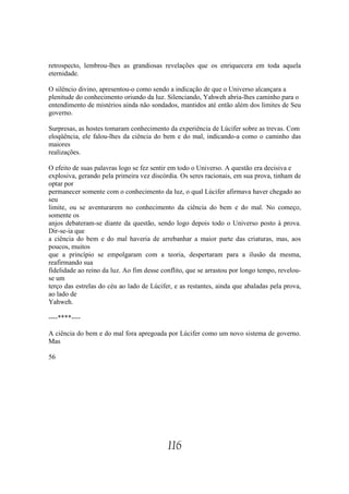 retrospecto, lembrou-lhes as grandiosas revelações que os enriquecera em toda aquela
eternidade.

O silêncio divino, apresentou-o como sendo a indicação de que o Universo alcançara a
plenitude do conhecimento oriundo da luz. Silenciando, Yahweh abria-lhes caminho para o
entendimento de mistérios ainda não sondados, mantidos até então além dos limites de Seu
governo.

Surpresas, as hostes tomaram conhecimento da experiência de Lúcifer sobre as trevas. Com
eloqüência, ele falou-lhes da ciência do bem e do mal, indicando-a como o caminho das
maiores
realizações.

O efeito de suas palavras logo se fez sentir em todo o Universo. A questão era decisiva e
explosiva, gerando pela primeira vez discórdia. Os seres racionais, em sua prova, tinham de
optar por
permanecer somente com o conhecimento da luz, o qual Lúcifer afirmava haver chegado ao
seu
limite, ou se aventurarem no conhecimento da ciência do bem e do mal. No começo,
somente os
anjos debateram-se diante da questão, sendo logo depois todo o Universo posto à prova.
Dir-se-ia que
a ciência do bem e do mal haveria de arrebanhar a maior parte das criaturas, mas, aos
poucos, muitos
que a princípio se empolgaram com a teoria, despertaram para a ilusão da mesma,
reafirmando sua
fidelidade ao reino da luz. Ao fim desse conflito, que se arrastou por longo tempo, revelou-
se um
terço das estrelas do céu ao lado de Lúcifer, e as restantes, ainda que abaladas pela prova,
ao lado de
Yahweh.

----****----

A ciência do bem e do mal fora apregoada por Lúcifer como um novo sistema de governo.
Mas

56




                                           116
 