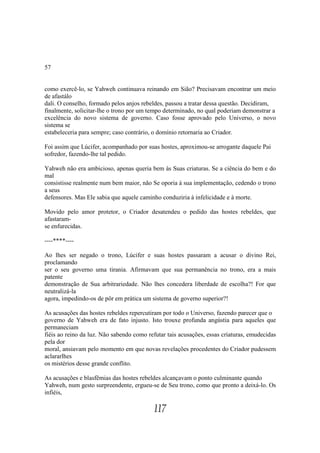 57


como exercê-lo, se Yahweh continuava reinando em Sião? Precisavam encontrar um meio
de afastálo
dali. O conselho, formado pelos anjos rebeldes, passou a tratar dessa questão. Decidiram,
finalmente, solicitar-lhe o trono por um tempo determinado, no qual poderiam demonstrar a
excelência do novo sistema de governo. Caso fosse aprovado pelo Universo, o novo
sistema se
estabeleceria para sempre; caso contrário, o domínio retornaria ao Criador.

Foi assim que Lúcifer, acompanhado por suas hostes, aproximou-se arrogante daquele Pai
sofredor, fazendo-lhe tal pedido.

Yahweh não era ambicioso, apenas queria bem às Suas criaturas. Se a ciência do bem e do
mal
consistisse realmente num bem maior, não Se oporia à sua implementação, cedendo o trono
a seus
defensores. Mas Ele sabia que aquele caminho conduziria à infelicidade e à morte.

Movido pelo amor protetor, o Criador desatendeu o pedido das hostes rebeldes, que
afastaram-
se enfurecidas.

----****----

Ao lhes ser negado o trono, Lúcifer e suas hostes passaram a acusar o divino Rei,
proclamando
ser o seu governo uma tirania. Afirmavam que sua permanência no trono, era a mais
patente
demonstração de Sua arbitrariedade. Não lhes concedera liberdade de escolha?! For que
neutralizá-la
agora, impedindo-os de pôr em prática um sistema de governo superior?!

As acusações das hostes rebeldes repercutiram por todo o Universo, fazendo parecer que o
governo de Yahweh era de fato injusto. Isto trouxe profunda angústia para aqueles que
permaneciam
fiéis ao reino da luz. Não sabendo como refutar tais acusações, essas criaturas, emudecidas
pela dor
moral, ansiavam pelo momento em que novas revelações procedentes do Criador pudessem
aclararlhes
os mistérios desse grande conflito.

As acusações e blasfêmias das hostes rebeldes alcançavam o ponto culminante quando
Yahweh, num gesto surpreendente, ergueu-se de Seu trono, como que pronto a deixá-lo. Os
infiéis,

                                           117
 