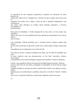 na expectativa de uma conquista, aquietaram-se, enquanto um sentimento de temor
penetrava no
coração dos súditos da luz. Entregaria Ele o domínio de toda a criação, para livrar-se das
vis
acusações? De acordo com a lógica a partir da qual o querubim fundamentava seus
ensinamentos,
não restava outra alternativa ao Criador. Nesta tremenda expectativa, o Universo
acompanhava os
passos de Deus.

Num gesto de humildade, o Criador despojou-Se de Sua coroa e de Seu manto real,
depondo-os
sobre o alvo trono. Em Seu semblante não havia expressão de ressentimento ou ira, mas de
infinito
amor e tristeza.

Com solenidade, Yahwéh proclamou que o momento decisivo chegara, quando cada
criatura
deveria selar sua decisão ao lado da luz ou das trevas. Numa ampla revelação, alertou para
as
conseqüências de um rompimento com a Fonte da Vida.

Com olhar de ternura o Criador contemplou seus filhos. Era um olhar de humildade, que
cheio
de amor, suplicava para que permanecessem ao Seu lado. Incontáveis criaturas,
emocionadas,
corresponderam ao Seu olhar de bondade, enquanto uma multidão se manteve cabisbaixa.

Lúcifer e seus seguidores estavam conscientes da seriedade daquele momento. Ainda era
possível voltar atrás em seus planos, entregando-se arrependidos ao divino Pai que sempre
os amara.
Enquanto cabisbaixos consideravam sobre a decisão final, Lúcifer e seus adeptos ouviam o
cântico
daqueles que, em reconhecimento e gratidão, colocavam-se ao lado de Yahwéh. A última
luta
travava-se no coração dos infiéis que, estremecidos, chegaram a pensar em recuar.

57




                                          118
 