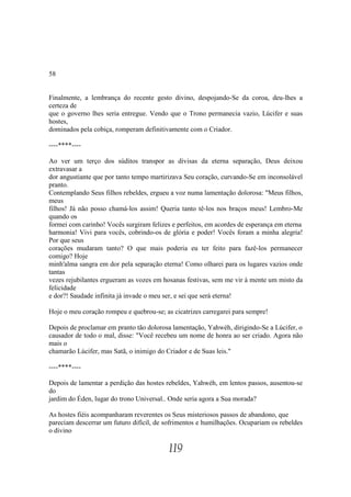 58


Finalmente, a lembrança do recente gesto divino, despojando-Se da coroa, deu-lhes a
certeza de
que o governo lhes seria entregue. Vendo que o Trono permanecia vazio, Lúcifer e suas
hostes,
dominados pela cobiça, romperam definitivamente com o Criador.

----****----

Ao ver um terço dos súditos transpor as divisas da eterna separação, Deus deixou
extravasar a
dor angustiante que por tanto tempo martirizava Seu coração, curvando-Se em inconsolável
pranto.
Contemplando Seus filhos rebeldes, ergueu a voz numa lamentação dolorosa: "Meus filhos,
meus
filhos! Já não posso chamá-los assim! Queria tanto tê-los nos braços meus! Lembro-Me
quando os
formei com carinho! Vocês surgiram felizes e perfeitos, em acordes de esperança em eterna
harmonia! Vivi para vocês, cobrindo-os de glória e poder! Vocês foram a minha alegria!
Por que seus
corações mudaram tanto? O que mais poderia eu ter feito para fazê-los permanecer
comigo? Hoje
minh'alma sangra em dor pela separação eterna! Como olharei para os lugares vazios onde
tantas
vezes rejubilantes ergueram as vozes em hosanas festivas, sem me vir à mente um misto da
felicidade
e dor?! Saudade infinita já invade o meu ser, e sei que será eterna!

Hoje o meu coração rompeu e quebrou-se; as cicatrizes carregarei para sempre!

Depois de proclamar em pranto tão dolorosa lamentação, Yahwéh, dirigindo-Se a Lúcifer, o
causador de todo o mal, disse: "Você recebeu um nome de honra ao ser criado. Agora não
mais o
chamarão Lúcifer, mas Satã, o inimigo do Criador e de Suas leis."

----****----

Depois de lamentar a perdição das hostes rebeldes, Yahwéh, em lentos passos, ausentou-se
do
jardim do Éden, lugar do trono Universal.. Onde seria agora a Sua morada?

As hostes fiéis acompanharam reverentes os Seus misteriosos passos de abandono, que
pareciam descerrar um futuro difícil, de sofrimentos e humilhações. Ocupariam os rebeldes
o divino

                                          119
 