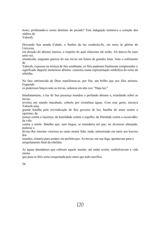 trono, profanando-o como domínio do pecado? Esta indagação torturava o coração dos
súditos de
Yahwéh.

Deixando Sua amada Cidade, o Senhor da luz conduziu-Se, em meio às glórias do
Universo,
em direção do abismo imenso, a respeito do qual silenciara até então. Ali deteve-Se mais
uma vez,
emudecido, enquanto parecia ler nas trevas um futuro de grandes lutas. Ante o sofrimento
de
Yahwéh, expresso na tristeza de Seu semblante, os fiéis puderam finalmente compreender o
significado daquele misterioso abismo: consistia numa representação simbólica do reino da
rebeldia.

Na face entristecida de Deus manifestou-se, por fim, um brilho que aos fiéis animou.
Erguendo
os poderosos braços ante as trevas, ordenou em alta voz: "Haja luz."

Imediatamente, a luz de Sua presença inundou o profundo abismo e, triunfando sobre as
trevas,
revelou um mundo inacabado, coberto por cristalinas águas. Com esse gesto, iniciava
Yahwéh uma
grande batalha pela reivindicação de Seu governo de luz; batalha do amor contra o
egoísmo; da
justiça contra a injustiça; da humildade contra o orgulho; da liberdade contra a escravidão;
da vida
contra a morte. Batalha que, sem trégua, se estenderia até que, no alvorecer almejado,
pudesse o
divino Rei retornar vitorioso ao santo monte Sião, onde, entronizado em meio aos louvres
dos
remidos, reinaria para sempre em perfeita paz. As trevas, em sua fuga, apontavam para o
aniquilamento final da rebeldia.

As águas abundantes que cobriam aquele mundo, até então oculto, simbolizavam a vida
eterna
que para os fiéis seria conquistada pelo amor que tudo sacrifica.

58




                                           120
 