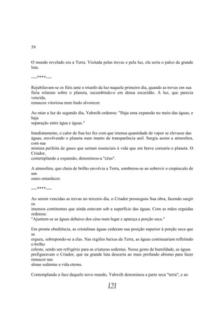 59


O mundo revelado era a Terra. Visitada pelas trevas e pela luz, ela seria o palco da grande
luta.

----****----

Rejubilavam-se os fiéis ante o triunfo da luz naquele primeiro dia, quando as trevas em sua
fúria rolaram sobre o planeta, sucumbindo-o em densa escuridão. A luz, que parecia
vencida,
renasceu vitoriosa num lindo alvorecer.

Ao raiar a luz do segundo dia, Yahwéh ordenou: "Haja uma expansão no meio das águas, e
haja
separação entre água e águas."

Imediatamente, o calor de Sua luz fez com que imensa quantidade de vapor se elevasse das
águas, envolvendo o planeta num manto de transparência anil. Surgiu assim a atmosfera,
com sua
mistura perfeita de gases que seriam essenciais à vida que em breve coroaria o planeta. O
Criador,
contemplando a expansão, denominou-a "céus".

A atmosfera, que cheia de brilho envolvia a Terra, sombreou-se ao sobrevir o crepúsculo de
um
outro entardecer.

----****----

Ao serem vencidas as trevas no terceiro dia, o Criador prosseguiu Sua obra, fazendo surgir
os
imensos continentes que ainda estavam sob a superfície das águas. Com as mãos erguidas
ordenou:
"Ajuntem-se as águas debaixo dos céus num lugar e apareça a porção seca."

Em pronta obediência, as cristalinas águas cederam sua posição superior à porção seca que
se
ergueu, sobrepondo-se a elas. Nas regiões baixas da Terra, as águas continuariam refletindo
o brilho
celeste, sendo um refrigério para as criaturas sedentas. Nesse gesto de humildade, as águas
prefiguravam o Criador, que na grande luta desceria ao mais profundo abismo para fazer
renascer nas
almas sedentas a vida eterna.

Contemplando a face daquele novo mundo, Yahwéh denominou a parte seca "terra", e ao

                                           121
 