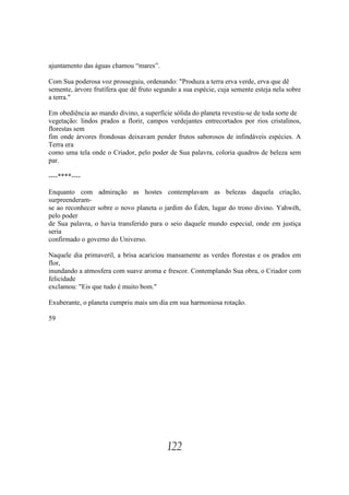 ajuntamento das águas chamou “mares”.

Com Sua poderosa voz prosseguiu, ordenando: "Produza a terra erva verde, erva que dê
semente, árvore frutífera que dê fruto segundo a sua espécie, cuja semente esteja nela sobre
a terra."

Em obediência ao mando divino, a superfície sólida do planeta revestiu-se de toda sorte de
vegetação: lindos prados a florir, campos verdejantes entrecortados por rios cristalinos,
florestas sem
fim onde árvores frondosas deixavam pender frutos saborosos de infindáveis espécies. A
Terra era
como uma tela onde o Criador, pelo poder de Sua palavra, coloria quadros de beleza sem
par.

----****----

Enquanto com admiração as hostes contemplavam as belezas daquela criação,
surpreenderam-
se ao reconhecer sobre o novo planeta o jardim do Éden, lugar do trono divino. Yahwéh,
pelo poder
de Sua palavra, o havia transferido para o seio daquele mundo especial, onde em justiça
seria
confirmado o governo do Universo.

Naquele dia primaveril, a brisa acariciou mansamente as verdes florestas e os prados em
flor,
inundando a atmosfera com suave aroma e frescor. Contemplando Sua obra, o Criador com
felicidade
exclamou: "Eis que tudo é muito bom."

Exuberante, o planeta cumpriu mais um dia em sua harmoniosa rotação.

59




                                           122
 