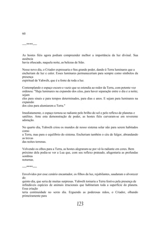 60


----****----


As hostes fiéis agora podiam compreender melhor a importância da luz divinal. Sua
ausência
havia ofuscado, naquela noite, as belezas de Sião.

Nesse novo dia, o Criador expressaria o Seu grande poder, dando à Terra luminares que a
encheriam de luz e calor. Esses luminares permaneceriam para sempre como símbolos da
presença
espiritual de Yahwéh, que é a fonte de toda a luz.

Contemplando o espaço escuro e vazio que se estendia ao redor da Terra, com potente voz
ordenou: "Haja luminares na expansão dos céus, para haver separação entre o dia e a noite;
sejam
eles para sinais e para tempos determinados, para dias e anos. E sejam para luminares na
expansão
dos céus para alumiarem a Terra."

Imediatamente, o espaço tornou-se radiante pelo brilho do sol e pelo reflexo de planetas e
satélites. Ante esta demonstração de poder, as hostes fiéis curvaram-se em reverente
adoração.

No quarto dia, Yahwéh criou os mundos de nosso sistema solar não para serem habitados
como
a Terra, mas para o equilíbrio do sistema. Encheriam também o céu de fulgor, abrandando
as trevas
das noites terrenas.

Volvendo os olhos para a Terra, as hostes alegraram-se por vê-la radiante em cores. Bem
próximo dela podia-se ver a Lua que, com seu reflexo prateado, afugentaria as profundas
sombras
noturnas.

----****----

Envolvidos por esse cenário encantador, os filhos da luz, rejubilantes, saudaram o alvorecer
do
quinto dia, que seria de muitas surpresas. Yahwéh tornaria a Terra festiva pela presença de
infindáveis espécies de animais irracionais que habitariam toda a superfície do planeta.
Essa criação
teria continuidade no sexto dia. Erguendo as poderosas mãos, o Criador, olhando
primeiramente para

                                           123
 