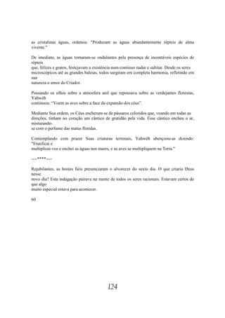 as cristalinas águas, ordenou: "Produzam as águas abundantemente répteis de alma
vivente."

De imediato, as águas tornaram-se ondulantes pela presença de incontáveis espécies de
répteis
que, felizes e gratos, festejavam a existência num contínuo nadar e saltitar. Desde os seres
microscópicos até as grandes baleias, todos surgiram em completa harmonia, refletindo em
sua
natureza o amor do Criador.

Pousando os olhos sobre a atmosfera anil que repousava sobre as verdejantes florestas,
Yahwéh
continuou: “Voem as aves sobre a face da expansão dos céus”.

Mediante Sua ordem, os Céus encheram-se de pássaros coloridos que, voando em todas as
direções, tinham no coração um cântico de gratidão pela vida. Esse cântico encheu o ar,
misturando-
se com o perfume das matas floridas.

Contemplando com prazer Suas criaturas terrenais, Yahwéh abençoou-as dizendo:
"Frutificai e
multiplicai-vos e enchei as águas nos mares, e as aves se multipliquem na Terra."

----****----

Rejubilantes, as hostes fiéis presenciaram o alvorecer do sexto dia. O que criaria Deus
nesse
novo dia? Esta indagação pairava na mente de todos os seres racionais. Estavam certos de
que algo
muito especial estava para acontecer.

60




                                           124
 