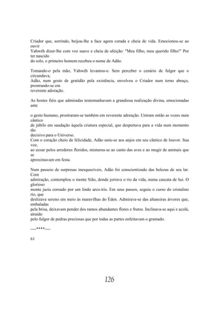 Criador que, sorrindo, beijou-lhe a face agora corada e cheia de vida. Emocionou-se ao
ouvir
Yahwéh dizer-lhe com voz suave e cheia de afeição: "Meu filho, meu querido filho!" Por
ter nascido
do solo, o primeiro homem recebeu o nome de Adão.

Tomando-o pela mão, Yahwéh levantou-o. Sem perceber o cenário de fulgor que o
circundava,
Adão, num gesto de gratidão pela existência, envolveu o Criador num terno abraço,
prostrando-se em
reverente adoração.

As hostes fiéis que admiradas testemunhavam a grandiosa realização divina, emocionadas
ante

o gesto humano, prostraram-se também em reverente adoração. Uniram então as vozes num
cântico
de júbilo em saudação àquela criatura especial, que despertava para a vida num momento
tão
decisivo para o Universo.
Com o coração cheio de felicidade, Adão uniu-se aos anjos em seu cântico de louvor. Sua
voz,
ao ecoar pelos arredores floridos, misturou-se ao canto das aves e ao mugir de animais que
se
aproximavam em festa.

Num passeio de surpresas inesquecíveis, Adão foi conscientizado das belezas de seu lar.
Com
admiração, contemplou o monte Sião, donde jorrava o rio da vida, numa cascata de luz. O
glorioso
monte jazia coroado por um lindo arco-íris. Em seus passos, seguiu o curso do cristalino
rio, que
deslizava sereno em meio às maravilhas do Éden. Admirava-se das altaneiras árvores que,
embaladas
pela brisa, deixavam pender dos ramos abundantes flores e frutos. Inclinava-se aqui e acolá,
atraído
pelo fulgor de pedras preciosas que por todas as partes enfeitavam o gramado.

----****----

61




                                           126
 