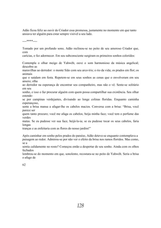 Adão ficou feliz ao ouvir do Criador essa promessa, justamente no momento em que tanto
ansiava ter alguém para estar sempre visível a seu lado.

----****----

Tomado por um profundo sono, Adão reclinou-se no peito de seu amoroso Criador que,
com
carícias, o fez adormecer. Em seu subconsciente surgiram os primeiros sonhos coloridos:

Contempla o olhar meigo de Yahwéh; ouve o som harmonioso da música angelical;
descobre as
maravilhas ao derredor: o monte Sião com seu arco-íris; o rio da vida; os prados em flor; os
animais
que o saúdam em festa. Repetem-se em seus sonhos as cenas que o envolveram em seu
anseio; olha
ao derredor na esperança de encontrar seu companheiro, mas não o vê. Sente-se solitário
em seu
sonho, e isso o faz procurar alguém com quem possa compartilhar sua existência. Seu olhar
estende-
se por campinas verdejantes, divisando ao longe colinas floridas. Enquanto caminha
esperançoso,
sente a brisa mansa a afagar-lhe os cabelos macios. Conversa com a brisa: “Brisa, você
parece ser
quem tanto procuro; você me afaga os cabelos; beija minha face; você tem o perfume das
verdes
matas. Se eu pudesse ver sua face, beijá-la-ia; se eu pudesse tocar os seus cabelos, faria
longas
tranças e as enfeitaria com as flores do nosso jardim!”

Após caminhar em sonho pelos prados do paraíso, Adão deteve-se enquanto contemplava a
paisagem ao redor. Admirou-se por não ver o efeito da brisa nos ramos floridos. Mas como,
se a
sentia calidamente no rosto? Começou então a despertar de seu sonho. Ainda com os olhos
fechados
lembrou-se do momento em que, sonolento, recostara-se no peito de Yahwéh. Seria a brisa
o afago de

62




                                           128
 