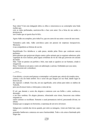 63


Suas mãos? Com esta indagação abriu os olhos e emocionou-se ao contemplar uma linda
mulher que,
com as mãos perfumadas, acariciava-lhe a face com amor. Era a brisa de seu sonho; a
promessa de
um Criador que só queria faze-lo feliz.

Agora Adão era completo, pois tinha Eva, que era carne de sua carne e ossos de seus ossos.

Tomando-a pela mão, Adão convidou-a para um passeio de surpresas inesquecíveis.
Mostraria
à sua companheira as belezas de seu lar.

Sensibilizada Eva detinha-se a cada passo, atraída pelas flores que exalavam suaves
perfumes;
pelos pássaros que gorjeavam alegres cantos; pelos animais que os seguiam submissos; pela
vegetação de ricos matizes; pelas águas cristalinas do rio da vida que jorravam em cascata
do monte
Sião. Tudo no paraíso era perfeito e belo, mas nada se igualava ao ser humano, criado à
imagem de
Deus. Voltaram-se um para o outro em admiração e carícias. Embalados por esse amor,
permaneceram até o entardecer.

----****----

Com deleite, o jovem casal passou a contemplar o sol poente que, através de rosados raios,
coloria o céu em lindo arrebol. Era o sexto dia que chegava ao seu final, dando lugar às
horas de um
dia especial: o sábado. Esse dia, em seu significado, seria solene para todos os súditos de
Yahwéh,
pois seu alvorecer traria a vitória para o reino da luz.

O sol, que durante o sexto dia alegrara a natureza com seu brilho e calor, ocultou-se,
deixando-
a em frias sombras. Os alegres pássaros, silenciando seus trinos, buscavam seus ninhos
enquanto os
outros animais se recolhiam. Somente o casal permaneceu imóvel, procurando divisar, no
último
lampejo que se apagava no horizonte, a esperança de um novo alvorecer.

Indagavam o sentido das trevas quando, por entre as ramagens, viram um lindo luar, cujos
raios
prateados banhavam a natureza em suave luminosidade. Todo o céu estava iluminado pelo
fulgor das

                                          129
 