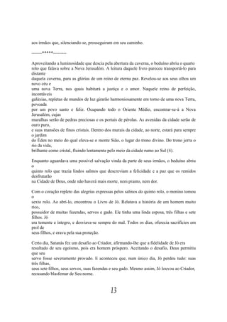 aos irmãos que, silenciando-se, prosseguiram em seu caminho.

-------*****---------

Aproveitando a luminosidade que descia pela abertura da caverna, o beduíno abriu o quarto
rolo que falava sobre a Nova Jerusalém. A leitura daquele livro pareceu transportá-lo para
distante
daquela caverna, para as glórias de um reino de eterna paz. Revelou-se aos seus olhos um
novo céu e
uma nova Terra, nos quais habitará a justiça e o amor. Naquele reino de perfeição,
incontáveis
galáxias, repletas de mundos de luz girarão harmoniosamente em torno de uma nova Terra,
povoada
por um povo santo e feliz. Ocupando todo o Oriente Médio, encontrar-se-á a Nova
Jerusalém, cujas
muralhas serão de pedras preciosas e os portais de pérolas. As avenidas da cidade serão de
ouro puro,
e suas mansões de finos cristais. Dentro dos murais da cidade, ao norte, estará para sempre
o jardim
do Éden no meio do qual eleva-se o monte Sião, o lugar do trono divino. Do trono jorra o
rio da vida,
brilhante como cristal, fluindo lentamente pelo meio da cidade rumo ao Sul (4).

Enquanto aguardava uma possível salvação vinda da parte de seus irmãos, o beduíno abriu
o
quinto rolo que trazia lindos salmos que descreviam a felicidade e a paz que os remidos
desfrutarão
na Cidade de Deus, onde não haverá mais morte, nem pranto, nem dor.

Com o coração repleto das alegrias expressas pelos salmos do quinto rolo, o menino tomou
o
sexto rolo. Ao abri-lo, encontrou o Livro de Jó. Relatava a história de um homem muito
rico,
possuidor de muitas fazendas, servos e gado. Ele tinha uma linda esposa, três filhas e sete
filhos. Jó
era temente e íntegro, e desviava-se sempre do mal. Todos os dias, oferecia sacrifícios em
prol de
seus filhos, e orava pela sua proteção.

Certo dia, Satanás fez um desafio ao Criador, afirmando-lhe que a fidelidade de Jó era
resultado de seu egoísmo, pois era homem próspero. Aceitando o desafio, Deus permitiu
que seu
servo fosse severamente provado. E aconteceu que, num único dia, Jó perdeu tudo: suas
três filhas,
seus sete filhos, seus servos, suas fazendas e seu gado. Mesmo assim, Jó louvou ao Criador,
recusando blasfemar de Seu nome.


                                           13
 