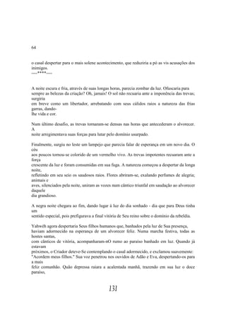 64


o casal despertar para o mais solene acontecimento, que reduziria a pó as vis acusações dos
inimigos.
----****----


A noite escura e fria, através de suas longas horas, parecia zombar da luz. Ofuscaria para
sempre as belezas da criação? Oh, jamais! O sol não recuaria ante a imponência das trevas;
surgiria
em breve como um libertador, arrebatando com seus cálidos raios a natureza das frias
garras, dando-
lhe vida e cor.

Num último desafio, as trevas tornaram-se densas nas horas que antecederam o alvorecer.
A
noite arregimentava suas forças para lutar pelo domínio usurpado.

Finalmente, surgiu no leste um lampejo que parecia falar de esperança em um novo dia. O
céu
aos poucos tornou-se colorido de um vermelho vivo. As trevas impotentes recuaram ante a
força
crescente da luz e foram consumidas em sua fuga. A natureza começou a despertar da longa
noite,
refletindo em seu seio os saudosos raios. Flores abriram-se, exalando perfumes de alegria;
animais e
aves, silenciados pela noite, uniram as vozes num cântico triunfal em saudação ao alvorecer
daquele
dia grandioso.

A negra noite chegara ao fim, dando lugar à luz do dia sonhado - dia que para Deus tinha
um
sentido especial, pois prefigurava a final vitória de Seu reino sobre o domínio da rebeldia.

Yahwéh agora despertaria Seus filhos humanos que, banhados pela luz de Sua presença,
haviam adormecido na esperança de um alvorecer feliz. Numa marcha festiva, todas as
hostes santas,
com cânticos de vitória, acompanharam-nO rumo ao paraíso banhado em luz. Quando já
estavam
próximos, o Criador deteve-Se contemplando o casal adormecido, e exclamou suavemente:
"Acordem meus filhos." Sua voz penetrou nos ouvidos de Adão e Eva, despertando-os para
a mais
feliz comunhão. Quão depressa raiara a acalentada manhã, trazendo em sua luz o doce
paraíso,


                                           131
 
