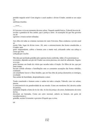 perdido naquela noite! Com alegria o casal saudou o divino Criador, unindo-se aos anjos
em
antífonas triunfais.

----****----

O Universo vivia um momento deveras solene. Naquela manhã festiva, Yahwéh haveria de
revelar a grandeza de Seu caráter, que é justiça e amor. As acusações de que Seu governo
era de
egoísmo e tirania seriam refutadas.

Aos olhos de todas as criaturas racionais do vasto Universo, Deus conduziu o jovem casal
ao
monte Sião, lugar do divino trono. Ali, ante o estremecimento das hostes emudecidas, o
Criador, num
gesto surpreendente, cobriu o homem com o manto real, colocando sobre sua cabeça a
coroa que fora
cobiçada por Lúcifer.

Movidos por profunda gratidão pela suprema honra conferida, Adão e Eva prostraram-se
reverentes, depondo aos pés do Criador sua coroa preciosa, em sinal de submissão. Seguiu-
se a esse
gesto humano um brado de vitória que sacudiu toda a Criação. Os filhos da luz, que por
tanto tempo
haviam sofrido afrontas e humilhações ante as constantes acusações das hostes rebeldes,
exaltaram
em retumbante louvor o Deus bendito, que em Sua obra de justiça desmentira os inimigos,
revelando
Seu caráter de humildade, desprendimento e amor.

Tendo constituído o homem como o senhor de toda a criação, Yahwéh, com voz solene,
passou
a conscientizá-lo da grandiosidade de sua missão. Como um mordomo fiel, deveria cuidar
do paraíso,
mantendo límpida a fonte do rio da vida. As leis da justiça e do amor, fundamentos do reino
da luz,
deveriam ser honradas. Como um cetro racional, caberia ao homem, em gesto de
reconhecimento e
gratidão, aceitar livremente o governo d'Aquele que o criou.

64




                                          132
 